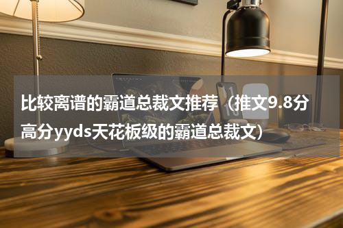 比较离谱的霸道总裁文推荐（推文9.8分高分yyds天花板级的霸道总裁文）
