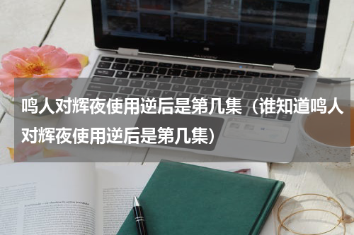 鸣人对辉夜使用逆后是第几集（谁知道鸣人对辉夜使用逆后是第几集）
