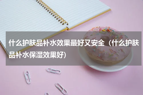 什么护肤品补水效果最好又安全（什么护肤品补水保湿效果好）