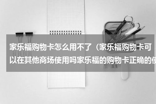 家乐福购物卡怎么用不了（家乐福购物卡可以在其他商场使用吗家乐福的购物卡正确的使用教程）