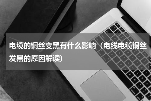 电缆的铜丝变黑有什么影响（电线电缆铜丝发黑的原因解读）