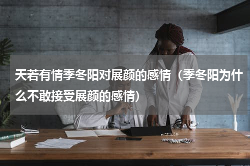 天若有情季冬阳对展颜的感情（季冬阳为什么不敢接受展颜的感情）