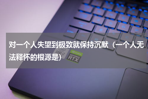 对一个人失望到极致就保持沉默（一个人无法释怀的根源是）