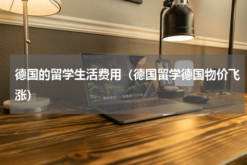 德国的留学生活费用（德国留学德国物价飞涨）