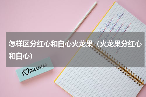 怎样区分红心和白心火龙果（火龙果分红心和白心）