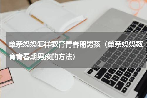 单亲妈妈怎样教育青春期男孩（单亲妈妈教育青春期男孩的方法）