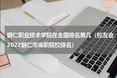 铜仁职业技术学院在全国排名第几（校友会2022铜仁市高职院校排名）