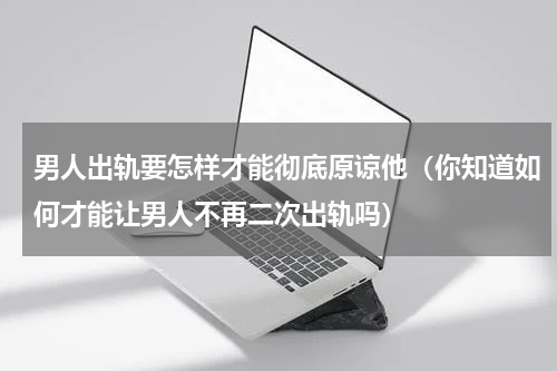 男人出轨要怎样才能彻底原谅他（你知道如何才能让男人不再二次出轨吗）
