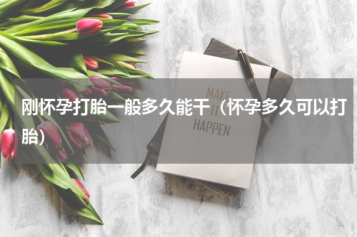刚怀孕打胎一般多久能干（怀孕多久可以打胎）