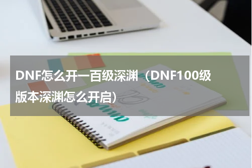 DNF怎么开一百级深渊（DNF100级版本深渊怎么开启）