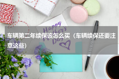 车辆第二年续保该怎么买（车辆续保还要注意这些）