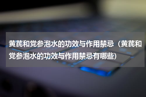 黄芪和党参泡水的功效与作用禁忌（黄芪和党参泡水的功效与作用禁忌有哪些）