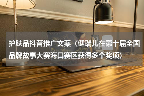 护肤品抖音推广文案（健瑞儿在第十届全国品牌故事大赛海口赛区获得多个奖项）