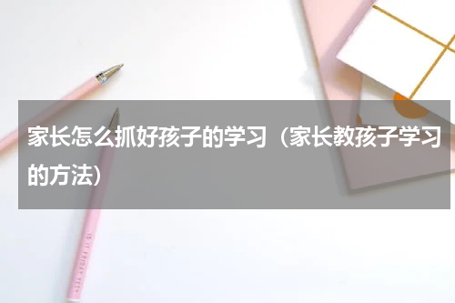 家长怎么抓好孩子的学习（家长教孩子学习的方法）