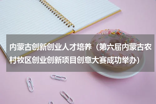 内蒙古创新创业人才培养（第六届内蒙古农村牧区创业创新项目创意大赛成功举办）