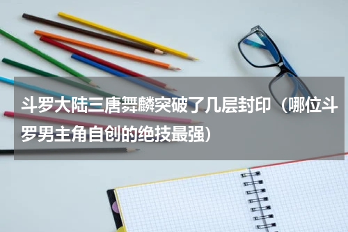 斗罗大陆三唐舞麟突破了几层封印（哪位斗罗男主角自创的绝技最强）