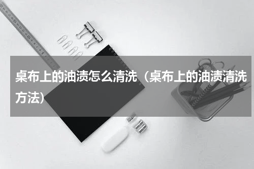 桌布上的油渍怎么清洗（桌布上的油渍清洗方法）