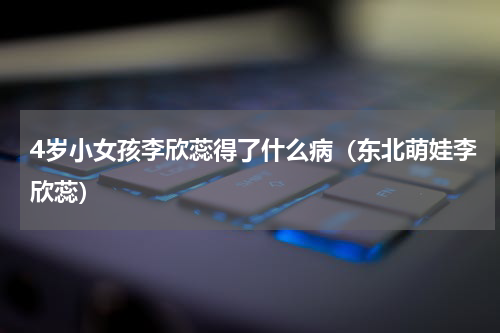 4岁小女孩李欣蕊得了什么病（东北萌娃李欣蕊）
