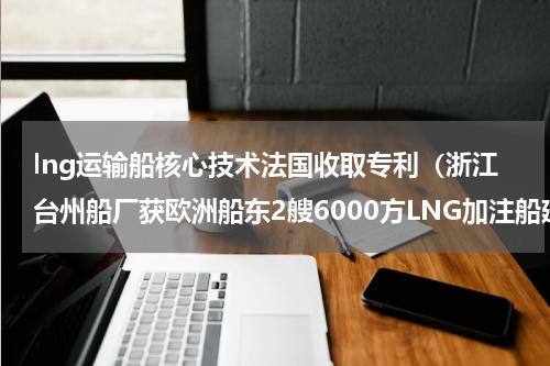 lng运输船核心技术法国收取专利（浙江台州船厂获欧洲船东2艘6000方LNG加注船建造意向书）