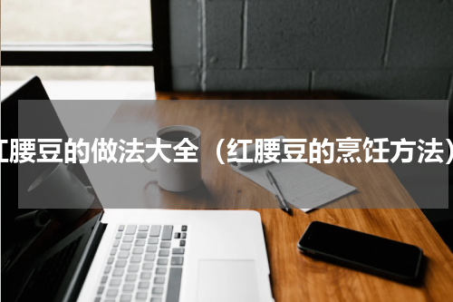 红腰豆的做法大全（红腰豆的烹饪方法）