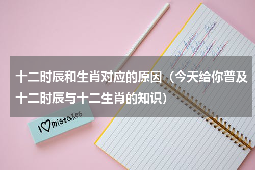 十二时辰和生肖对应的原因（今天给你普及十二时辰与十二生肖的知识）