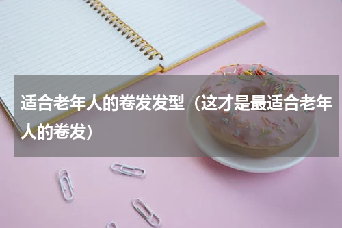 适合老年人的卷发发型（这才是最适合老年人的卷发）