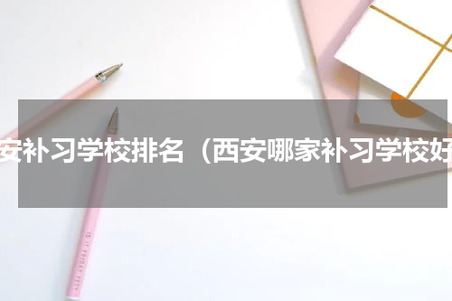 西安补习学校排名（西安哪家补习学校好）