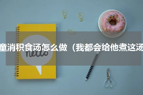 儿童消积食汤怎么做（我都会给他煮这汤）