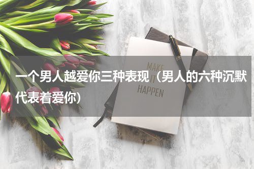 一个男人越爱你三种表现（男人的六种沉默代表着爱你）