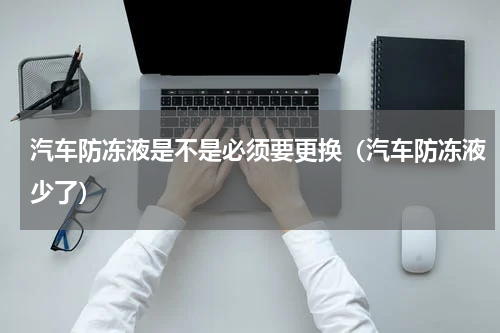 汽车防冻液是不是必须要更换（汽车防冻液少了）