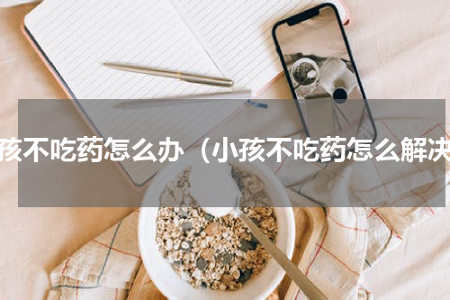 小孩不吃药怎么办（小孩不吃药怎么解决）