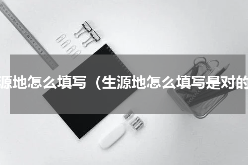 生源地怎么填写（生源地怎么填写是对的）
