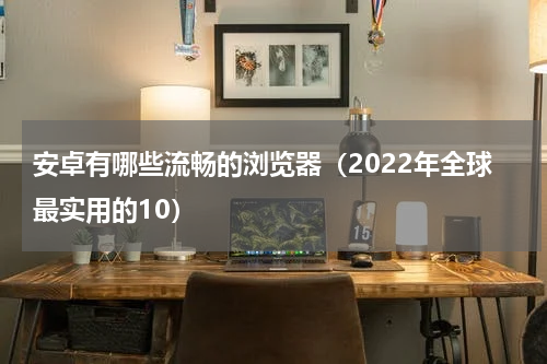 安卓有哪些流畅的浏览器（2022年全球最实用的10）