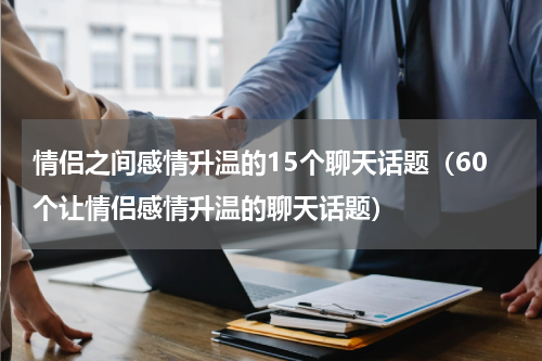 情侣之间感情升温的15个聊天话题（60个让情侣感情升温的聊天话题）