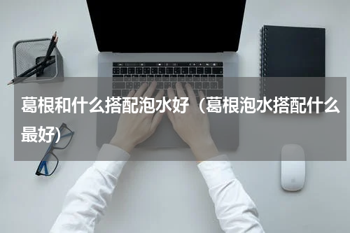 葛根和什么搭配泡水好（葛根泡水搭配什么最好）