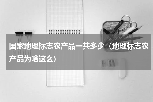 国家地理标志农产品一共多少（地理标志农产品为啥这么）
