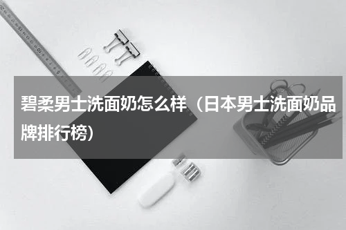 碧柔男士洗面奶怎么样（日本男士洗面奶品牌排行榜）