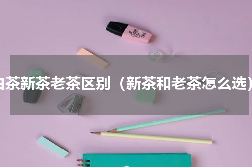 白茶新茶老茶区别（新茶和老茶怎么选）