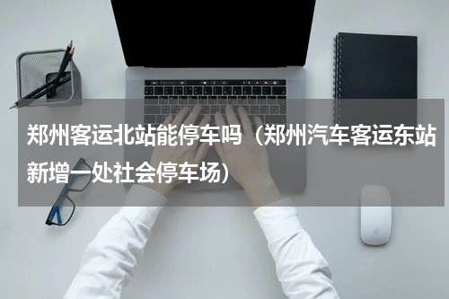 郑州客运北站能停车吗（郑州汽车客运东站新增一处社会停车场）