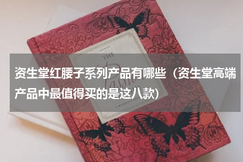 资生堂红腰子系列产品有哪些（资生堂高端产品中最值得买的是这八款）