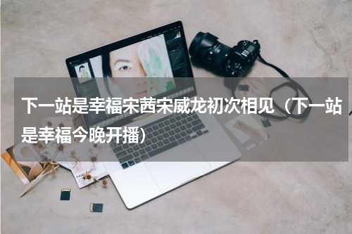 下一站是幸福宋茜宋威龙初次相见（下一站是幸福今晚开播）
