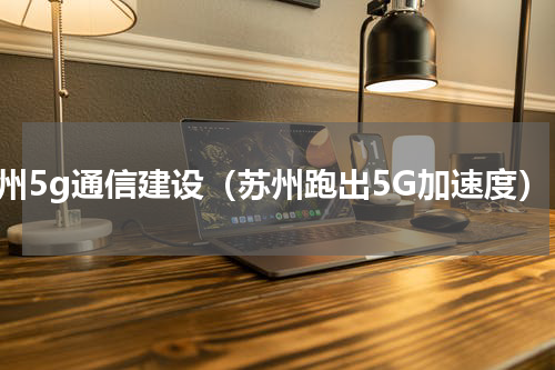 苏州5g通信建设（苏州跑出5G加速度）