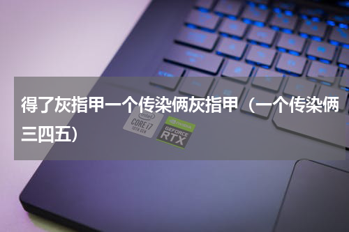 得了灰指甲一个传染俩灰指甲（一个传染俩三四五）