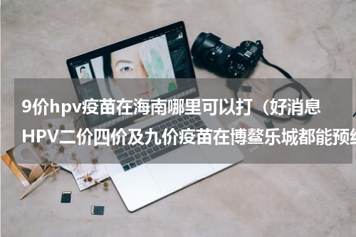9价hpv疫苗在海南哪里可以打（好消息HPV二价四价及九价疫苗在博鳌乐城都能预约）