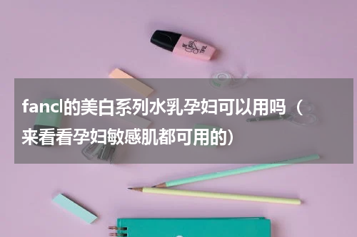 fancl的美白系列水乳孕妇可以用吗（来看看孕妇敏感肌都可用的）