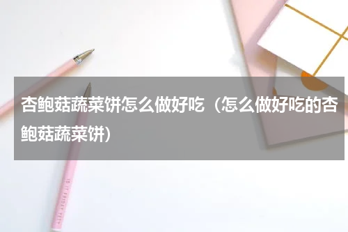 杏鲍菇蔬菜饼怎么做好吃（怎么做好吃的杏鲍菇蔬菜饼）