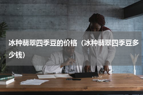 冰种翡翠四季豆的价格（冰种翡翠四季豆多少钱）