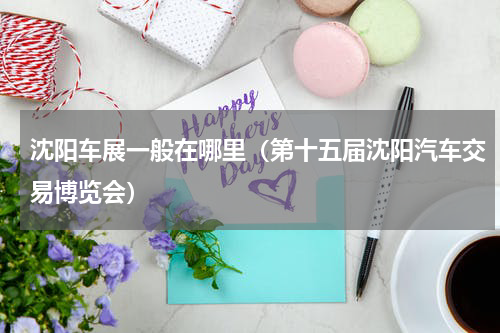 沈阳车展一般在哪里（第十五届沈阳汽车交易博览会）