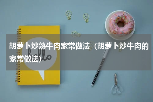 胡萝卜炒熟牛肉家常做法（胡萝卜炒牛肉的家常做法）