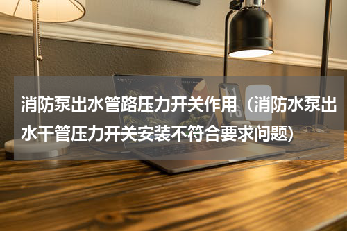 消防泵出水管路压力开关作用（消防水泵出水干管压力开关安装不符合要求问题）